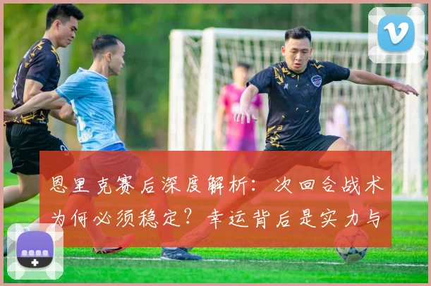 恩里克赛后深度解析:次回合战术为何必须稳定?幸运背后是实力与策略的关键