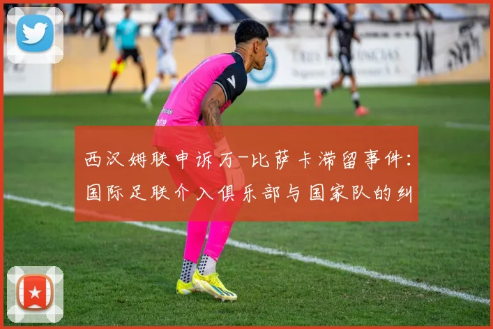 西汉姆联申诉万-比萨卡滞留事件：国际足联介入俱乐部与国家队的纠纷处理