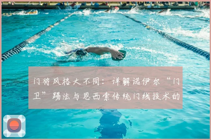 门将风格大不同：详解诺伊尔“门卫”踢法与恩西索传统门线技术的核心差异