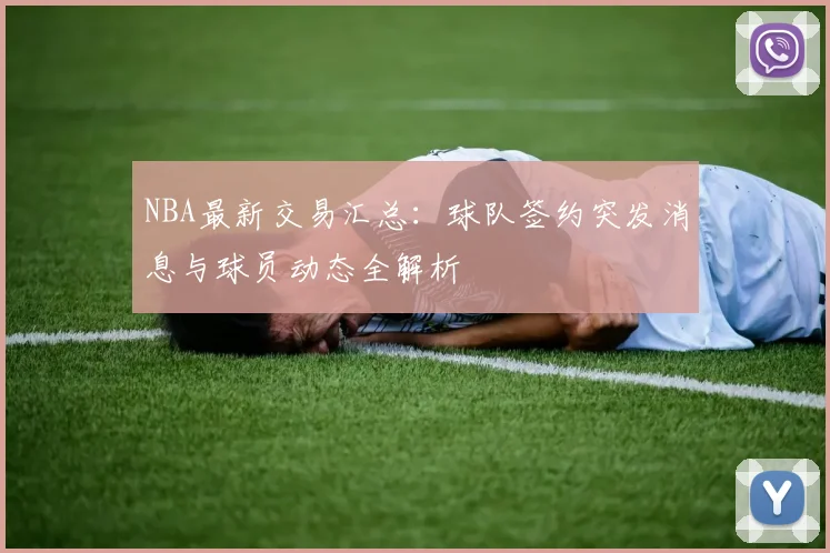 NBA最新交易汇总：球队签约突发消息与球员动态全解析