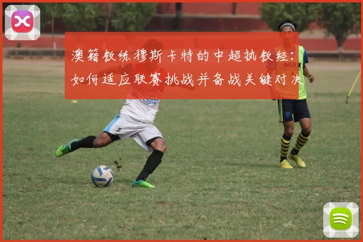 澳籍教练穆斯卡特的中超执教经：如何适应联赛挑战并备战关键对决