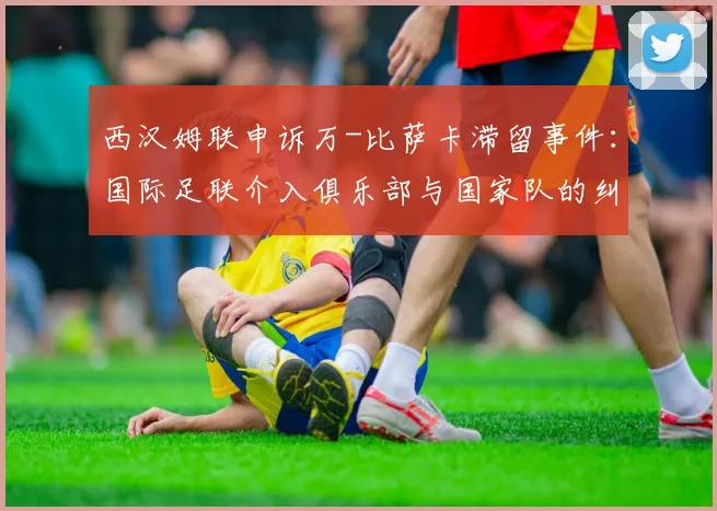 西汉姆联申诉万-比萨卡滞留事件：国际足联介入俱乐部与国家队的纠纷处理
