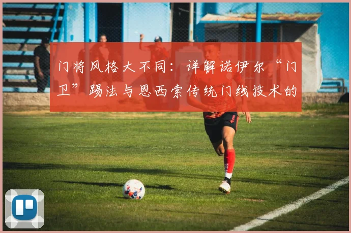 门将风格大不同：详解诺伊尔“门卫”踢法与恩西索传统门线技术的核心差异