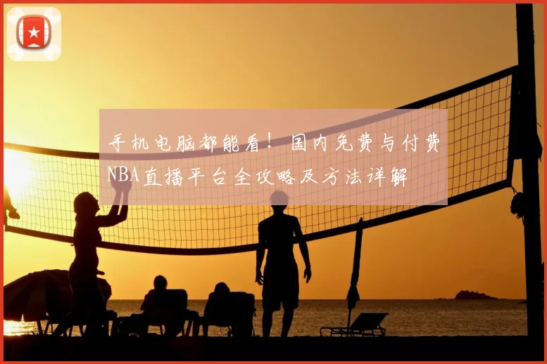 手机电脑都能看！国内免费与付费NBA直播平台全攻略及方法详解