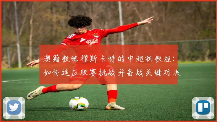 澳籍教练穆斯卡特的中超执教经：如何适应联赛挑战并备战关键对决