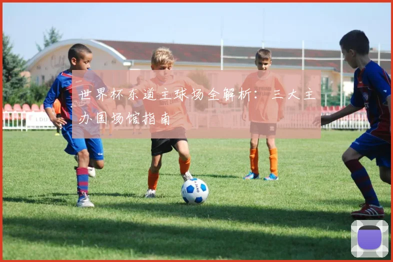 世界杯东道主球场全解析:三大主办国场馆指南